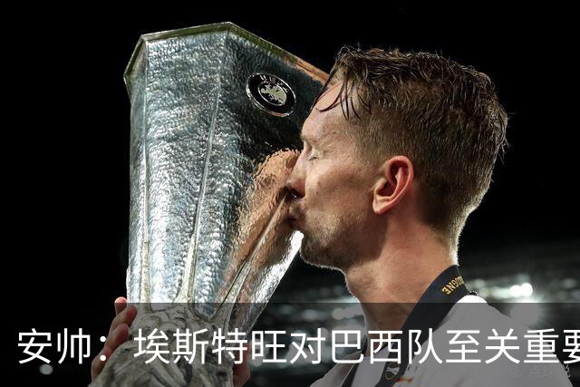安帅：埃斯特旺对巴西队至关重要，年轻球员迎来新机会